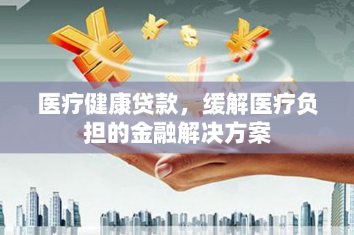 罗定医疗健康贷款，缓解医疗负担的金融解决方案