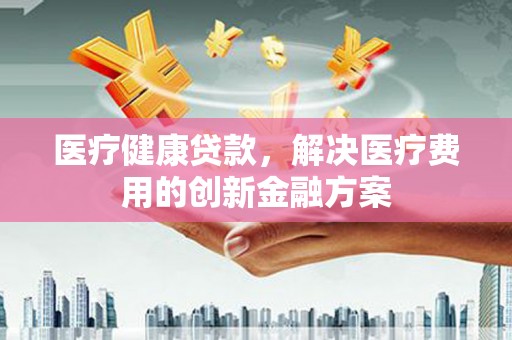 伊春医疗健康贷款，解决医疗费用的创新金融方案
