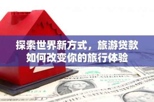 易门探索世界新方式，旅游贷款如何改变你的旅行体验